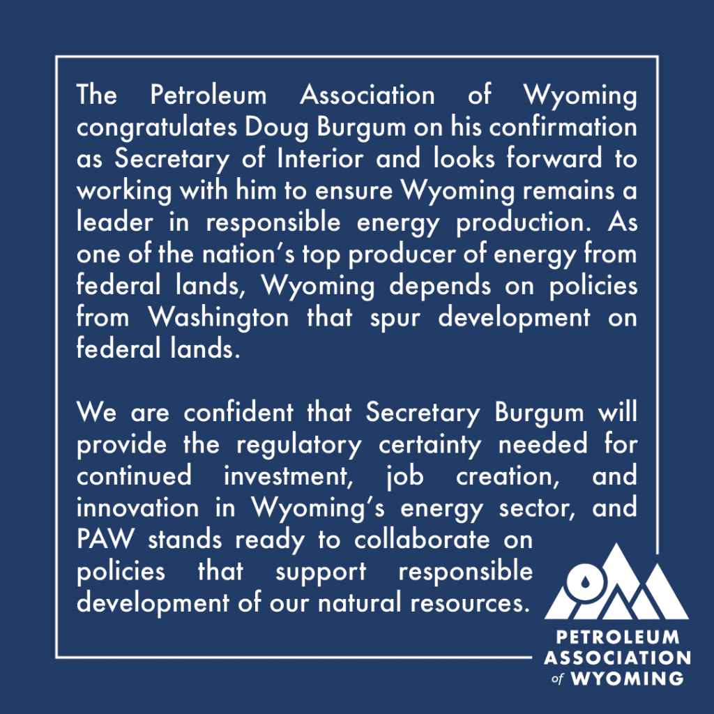 The Petroleum Association of Wyoming congratulates Doug Burgum on his confirmation as Secretary of Interior and looks forward to working with him to ensure Wyoming remains a leader in responsible energy production. As one of the nation's top producers of energy from federal lands, Wyoming depends on policies from Washington that spur development on federal lands. We are confident that Secretary Burgum will provide the regulatory certainty needed for continued investment, job creation, and innovation in Wyoming's energy sector, and PAW stands ready to collaborate on policies that support responsible development of our natural resources.