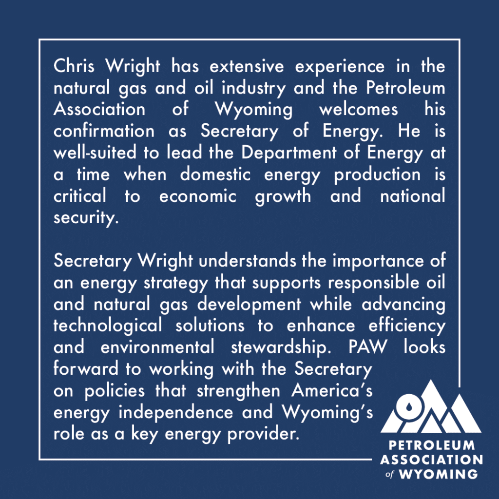 Chris Wright has extensive experience in the natural gas and oil industry and the Petroleum Association of Wyoming welcomes his confirmation as Secretary of Energy. He is well-suited to lead the Department of Energy at a time when domestic energy production is critical to economic growth and national security. Secretary Wright understands the importance of an energy strategy that supports responsible oil and natural gas development while advancing technological solutions to enhance efficiency and environmental stewardship. PAW looks forward to working with the Secretary on policies that strengthen America’s energy independence and Wyoming’s role as a key energy provider.