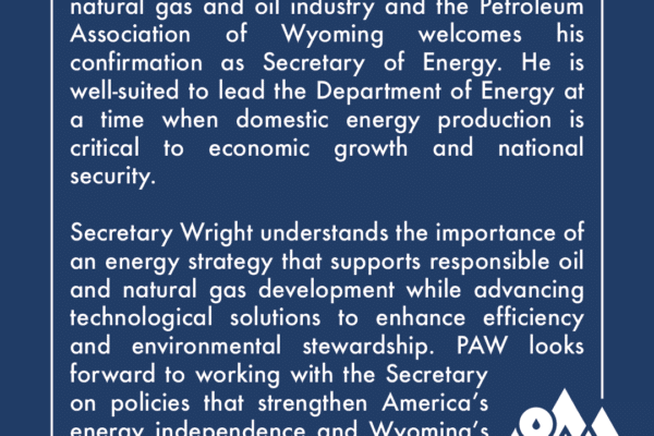 Chris Wright has extensive experience in the natural gas and oil industry and the Petroleum Association of Wyoming welcomes his confirmation as Secretary of Energy. He is well-suited to lead the Department of Energy at a time when domestic energy production is critical to economic growth and national security. Secretary Wright understands the importance of an energy strategy that supports responsible oil and natural gas development while advancing technological solutions to enhance efficiency and environmental stewardship. PAW looks forward to working with the Secretary on policies that strengthen America’s energy independence and Wyoming’s role as a key energy provider.