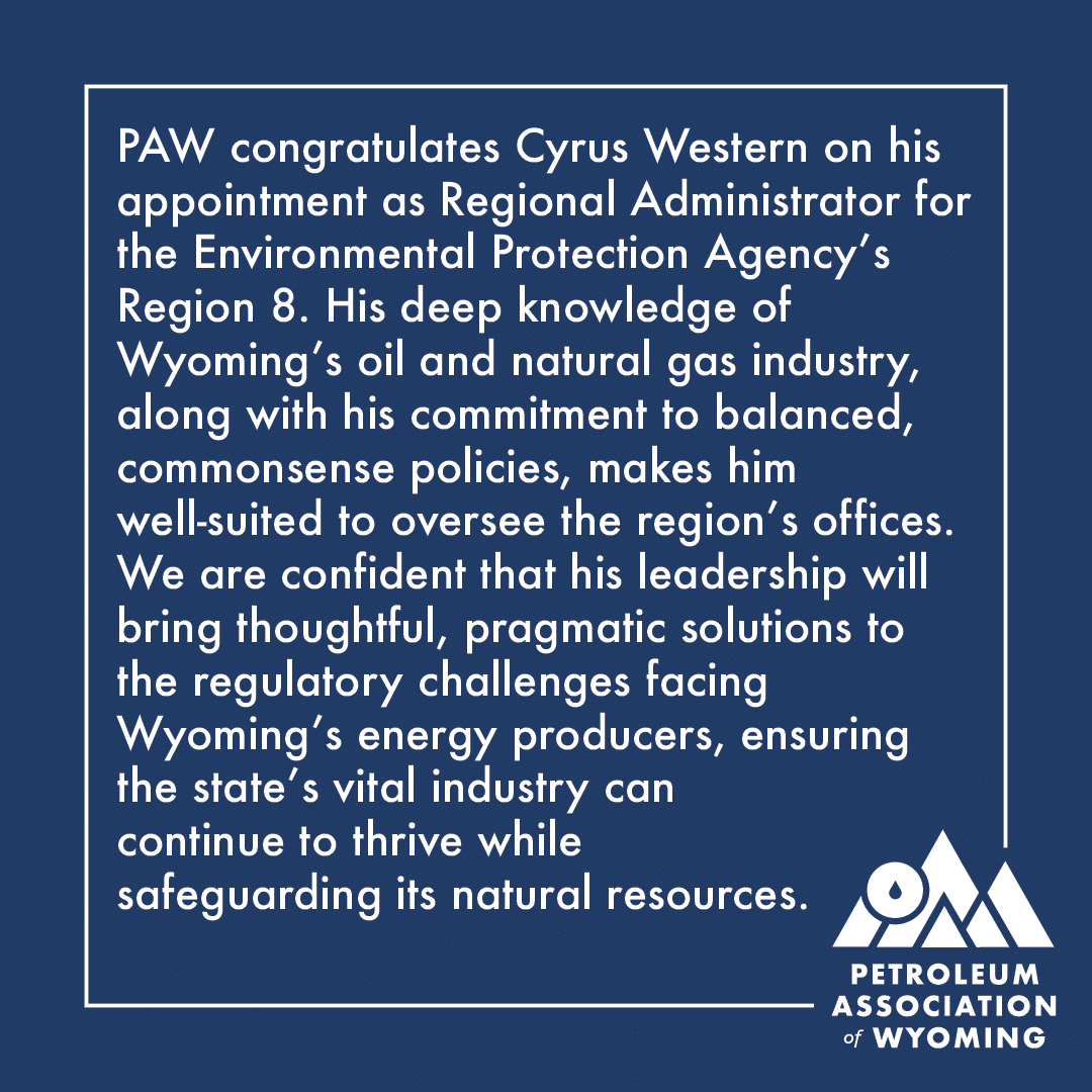 PAW congratulates Cyrus Western on his appointment as Regional Administrator for the Environmental Protection Agency’s Region 8. His deep knowledge of Wyoming’s oil and natural gas industry, along with his commitment to balanced, commonsense policies, makes him well-suited to oversee the region’s offices. We are confident that his leadership will bring thoughtful, pragmatic solutions to the regulatory challenges facing Wyoming’s energy producers, ensuring the state’s vital industry can continue to thrive while safeguarding its natural resources.