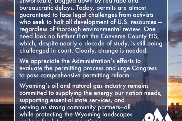 The federal permitting process has become unworkable, bogged down by red tape and bureaucratic delays. Today, permits are almost guaranteed to face legal challenges from activists who seek to halt all development of U.S. resources — regardless of thorough environmental review. One need look no further than the Converse County EIS, which, despite nearly a decade of study, is still being challenged in court. Clearly, change is needed. We appreciate the Administration’s efforts to evaluate the permitting process and urge Congress to pass comprehensive permitting reform. Wyoming’s oil and natural gas industry remains committed to supplying the energy our nation needs, supporting essential state services, and serving as strong community partners—all while protecting the Wyoming landscapes we love for future generations.
