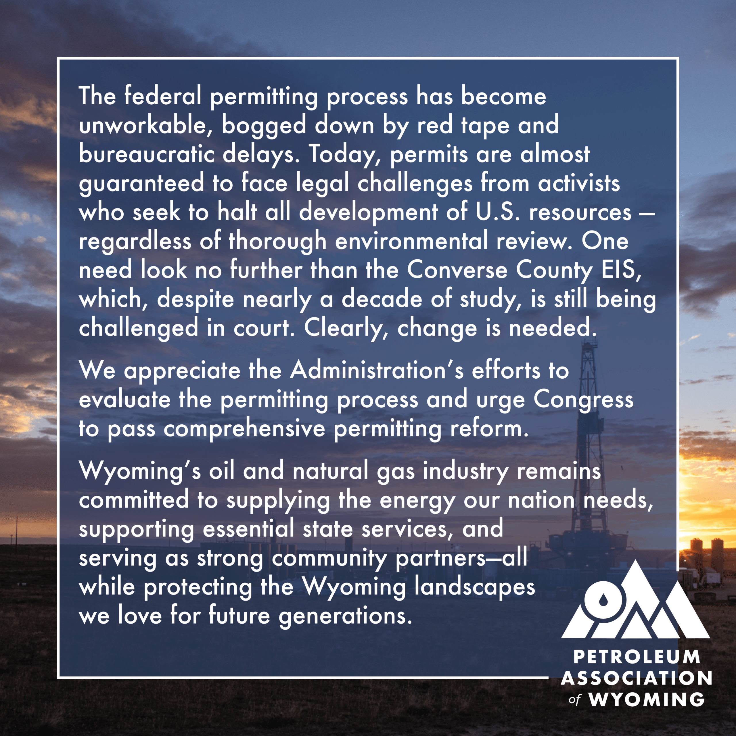 The federal permitting process has become unworkable, bogged down by red tape and bureaucratic delays. Today, permits are almost guaranteed to face legal challenges from activists who seek to halt all development of U.S. resources — regardless of thorough environmental review. One need look no further than the Converse County EIS, which, despite nearly a decade of study, is still being challenged in court. Clearly, change is needed. We appreciate the Administration’s efforts to evaluate the permitting process and urge Congress to pass comprehensive permitting reform. Wyoming’s oil and natural gas industry remains committed to supplying the energy our nation needs, supporting essential state services, and serving as strong community partners—all while protecting the Wyoming landscapes we love for future generations.